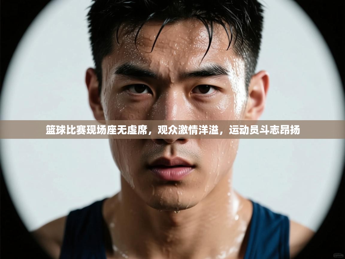 篮球比赛现场座无虚席，观众激情洋溢，运动员斗志昂扬